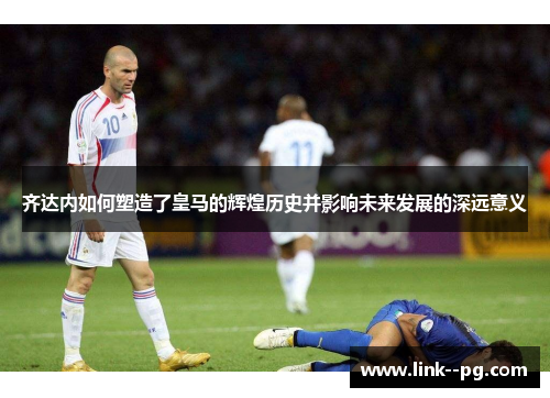 齐达内如何塑造了皇马的辉煌历史并影响未来发展的深远意义