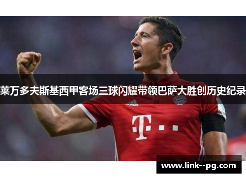 莱万多夫斯基西甲客场三球闪耀带领巴萨大胜创历史纪录