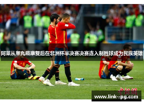 阿莱从睾丸癌康复后在非洲杯半决赛决赛连入制胜球成为民族英雄