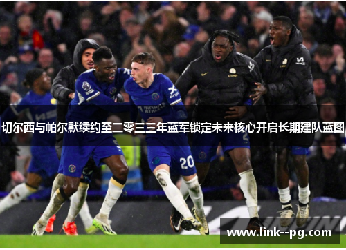 切尔西与帕尔默续约至二零三三年蓝军锁定未来核心开启长期建队蓝图